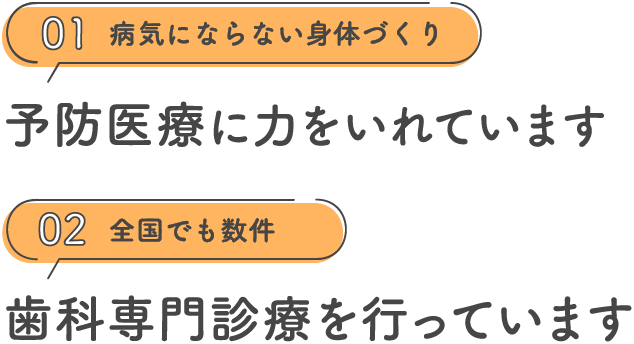 01 病気にならない身体づくり 予防医療に力をいれています 02 全国でも数件 歯科専門診療を行っています