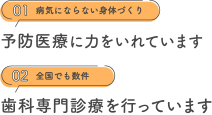 01 病気にならない身体づくり 予防医療に力をいれています 02 全国でも数件 歯科専門診療を行っています